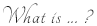 What is ... ?